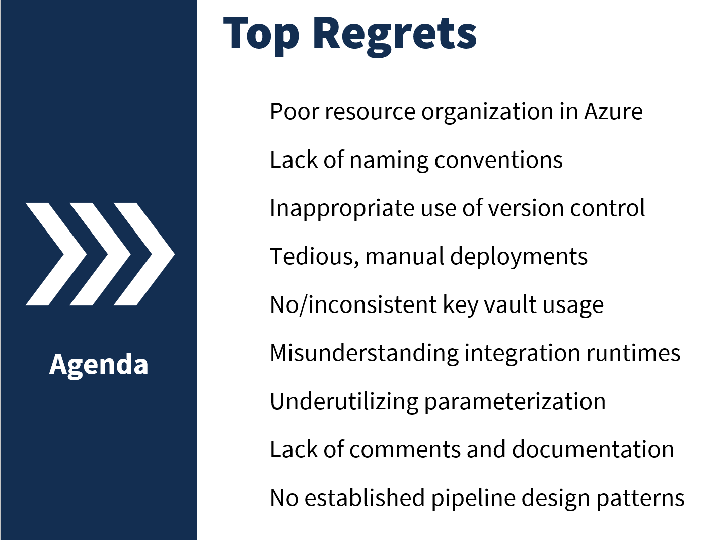 Slide showing top regrets of data factory users: Poor resource organization in Azure
Lack of naming conventions
Inappropriate use of version control
Tedious, manual deployments
No/inconsistent key vault usage
Misunderstanding integration runtimes
Underutilizing parameterization
Lack of comments and documentation
No established pipeline design patterns
