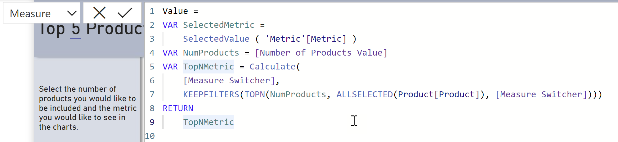 The formula bar in Power BI Desktop showing the measure definition for a measure called Value.
Value = 
VAR SelectedMetric =
    SelectedValue ( 'Metric'[Metric] )
VAR NumProducts = [Number of Products Value]
VAR TopNMetric = Calculate(
    [Measure Switcher],
    KEEPFILTERS(TOPN(NumProducts, ALLSELECTED(Product[Product]), [Measure Switcher])))
RETURN
    TopNMetric
