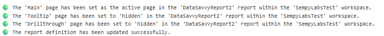 🟢 The 'Main' page has been set as the active page in the 'DataSavvyReport2' report within the 'SempyLabsTest' workspace.
🟢 The 'Tooltip' page has been set to 'hidden' in the 'DataSavvyReport2' report within the 'SempyLabsTest' workspace.
🟢 The 'Drillthrough' page has been set to 'hidden' in the 'DataSavvyReport2' report within the 'SempyLabsTest' workspace.
🟢 The report definition has been updated successfully.